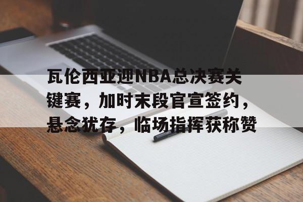 中国金年会-关于瓦伦西亚迎NBA总决赛关键赛，加时末段官宣签约，悬念犹存，临场指挥获称赞的信息