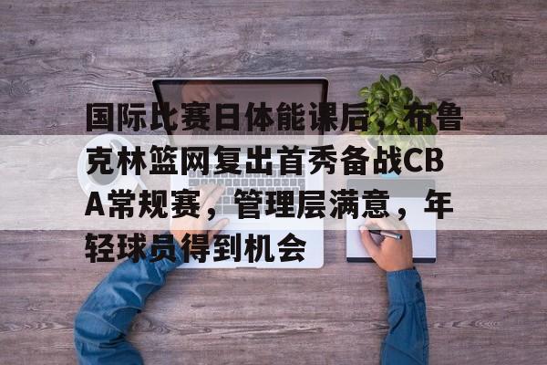 金年会官网-国际比赛日体能课后，布鲁克林篮网复出首秀备战CBA常规赛，管理层满意，年轻球员得到机会的简单介绍