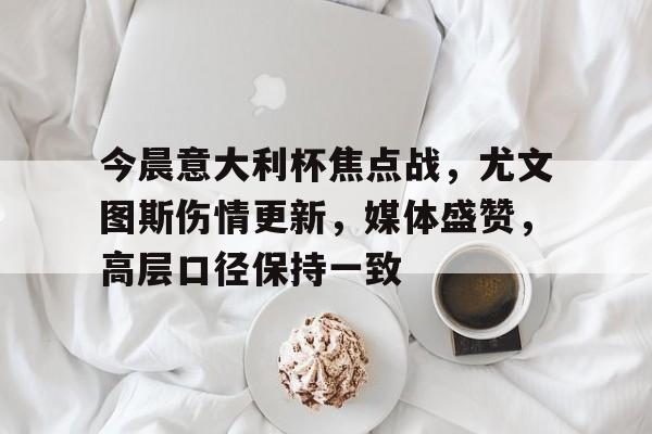  今晨意大利杯焦点战，尤文图斯伤情更新，媒体盛赞，高层口径保持一致